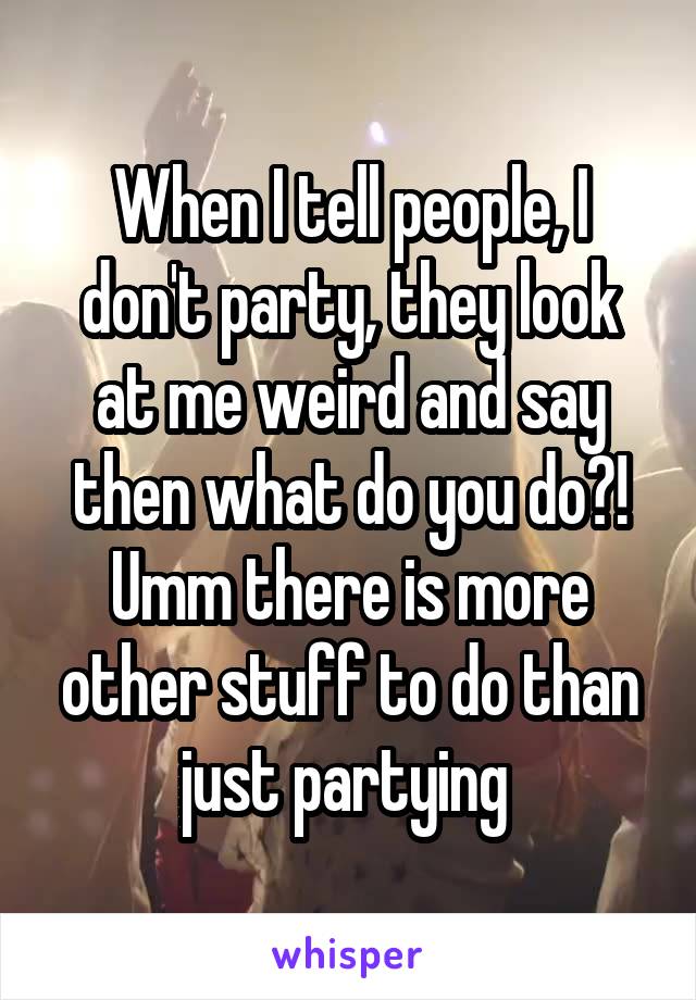 When I tell people, I don't party, they look at me weird and say then what do you do?! Umm there is more other stuff to do than just partying 