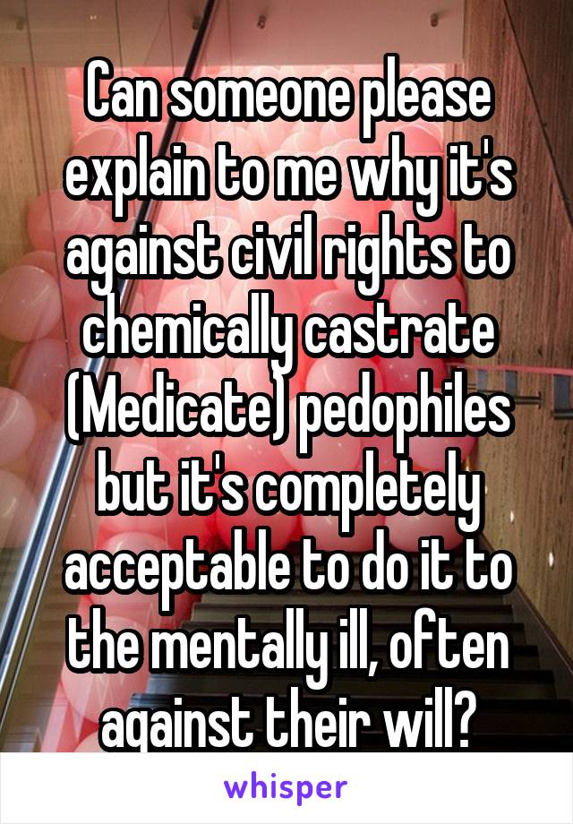 Can someone please explain to me why it's against civil rights to chemically castrate (Medicate) pedophiles but it's completely acceptable to do it to the mentally ill, often against their will?