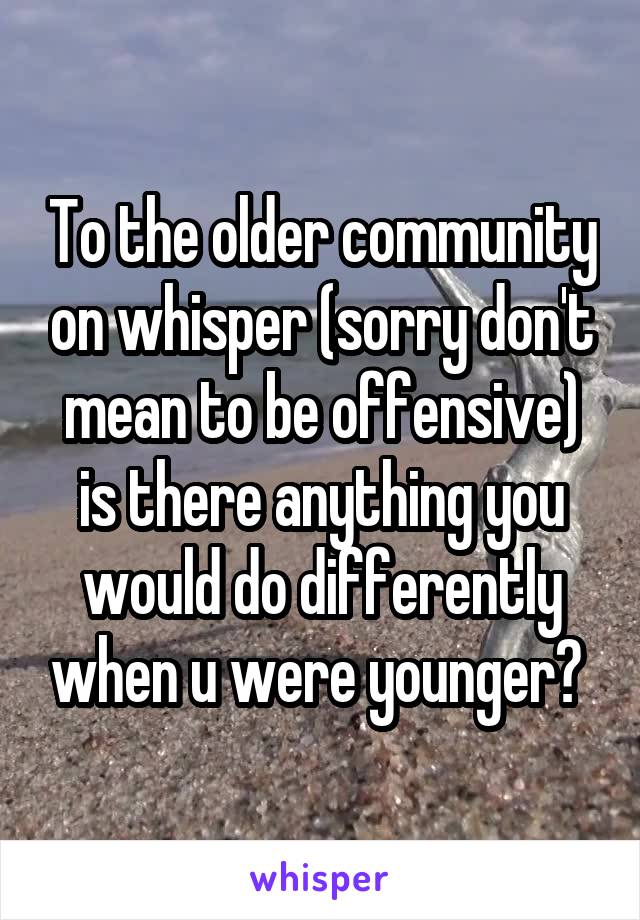 To the older community on whisper (sorry don't mean to be offensive) is there anything you would do differently when u were younger? 