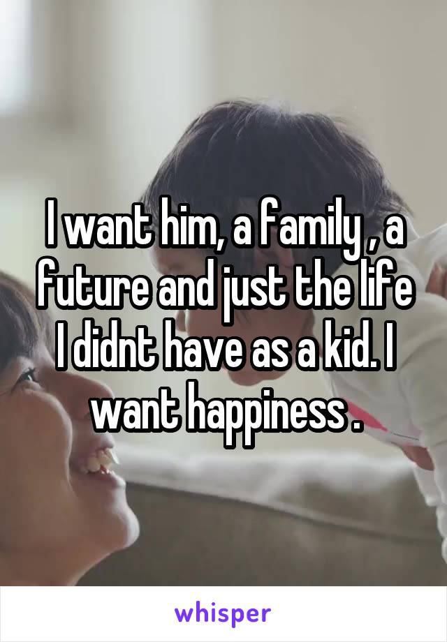 I want him, a family , a future and just the life I didnt have as a kid. I want happiness .