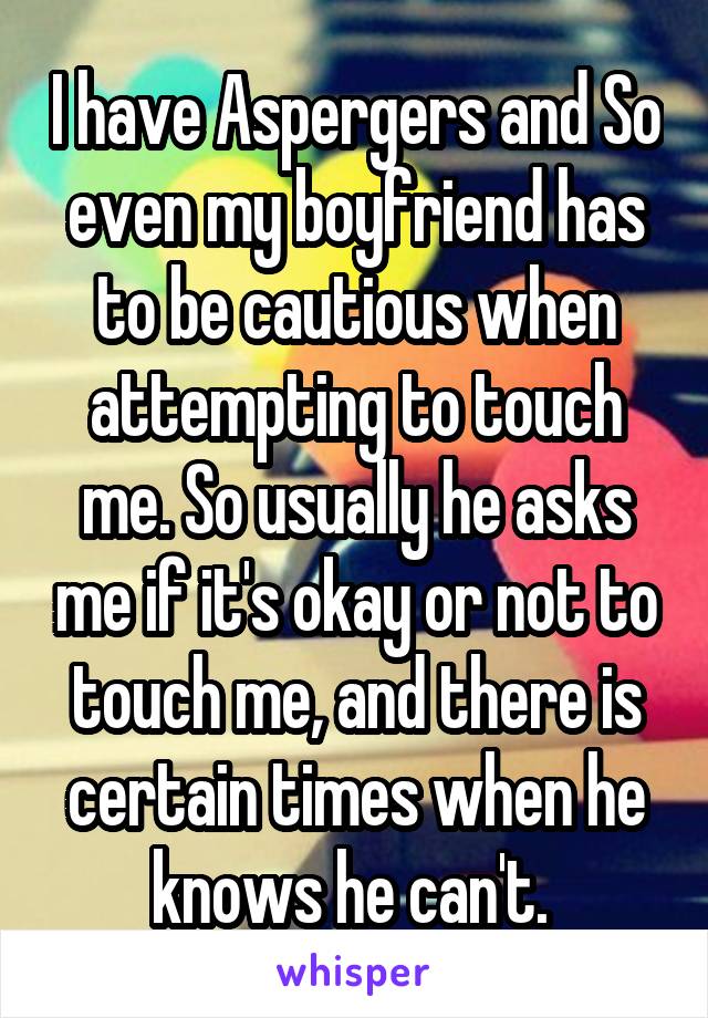 I have Aspergers and So even my boyfriend has to be cautious when attempting to touch me. So usually he asks me if it's okay or not to touch me, and there is certain times when he knows he can't. 