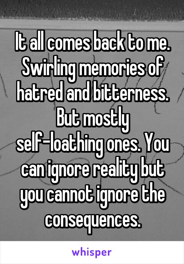 It all comes back to me. Swirling memories of hatred and bitterness. But mostly self-loathing ones. You can ignore reality but you cannot ignore the consequences.