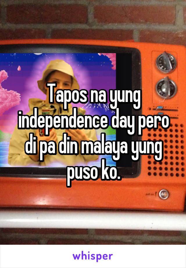 Tapos na yung independence day pero di pa din malaya yung puso ko.