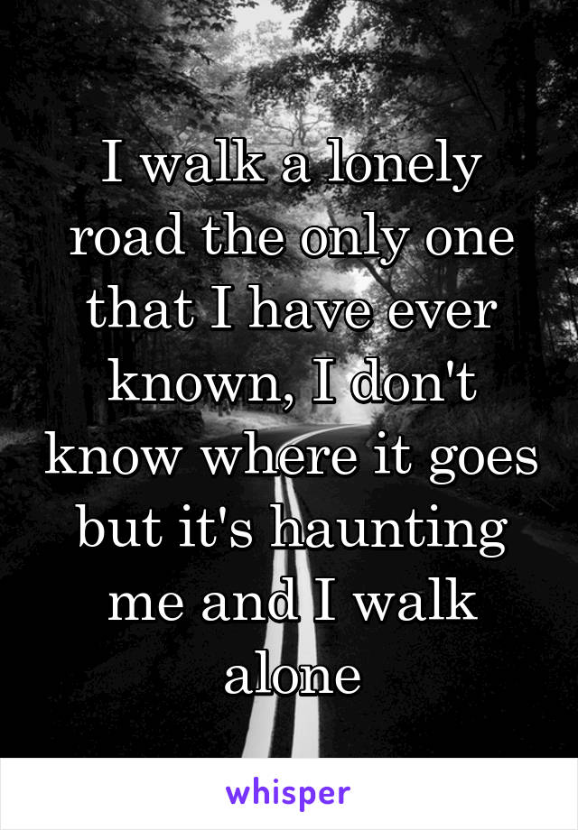 I walk a lonely road the only one that I have ever known, I don't know where it goes but it's haunting me and I walk alone