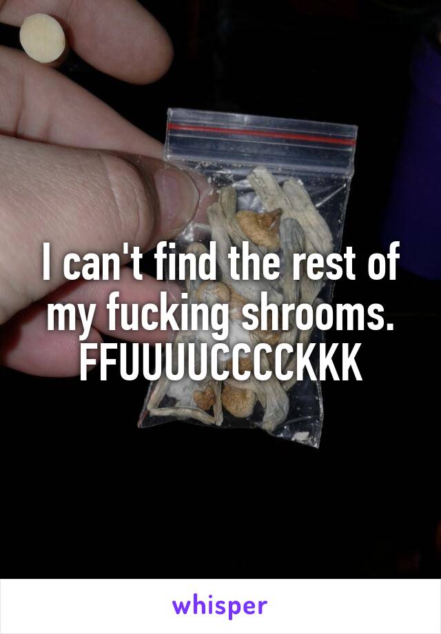 I can't find the rest of my fucking shrooms. FFUUUUCCCCKKK