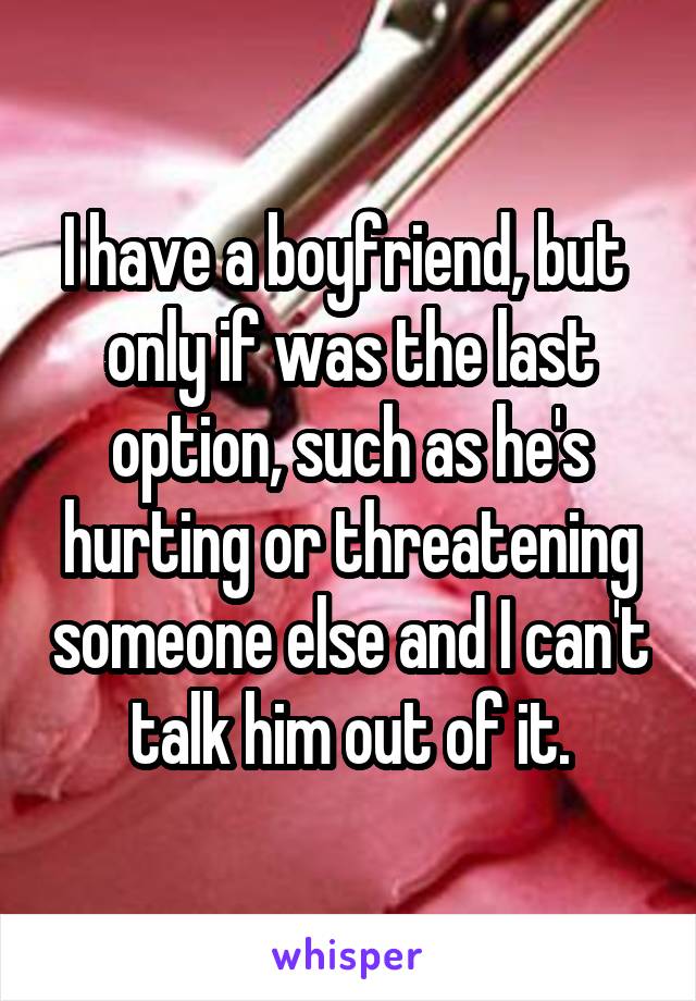 I have a boyfriend, but 
only if was the last option, such as he's hurting or threatening someone else and I can't talk him out of it.