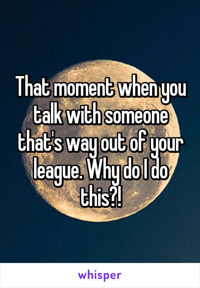 That moment when you talk with someone that's way out of your league. Why do I do this?!