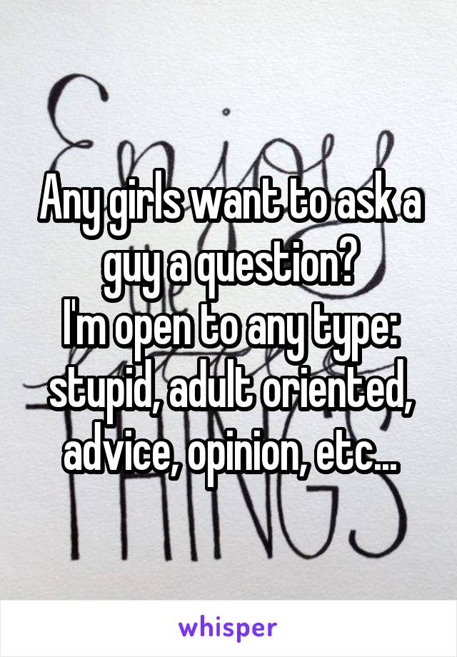 Any girls want to ask a guy a question?
I'm open to any type: stupid, adult oriented, advice, opinion, etc...