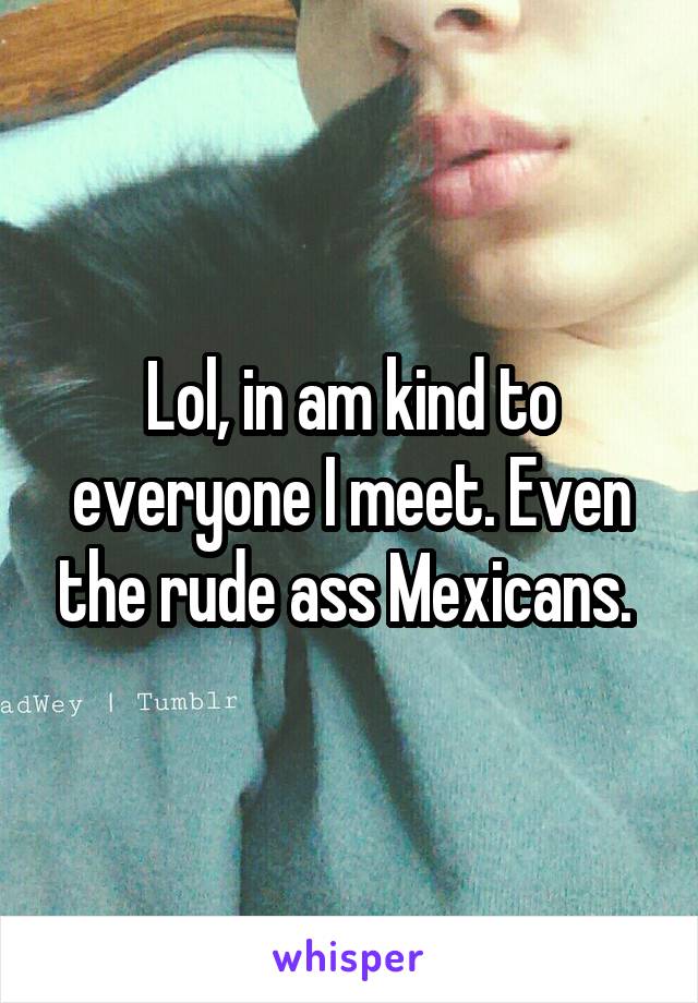 Lol, in am kind to everyone I meet. Even the rude ass Mexicans. 