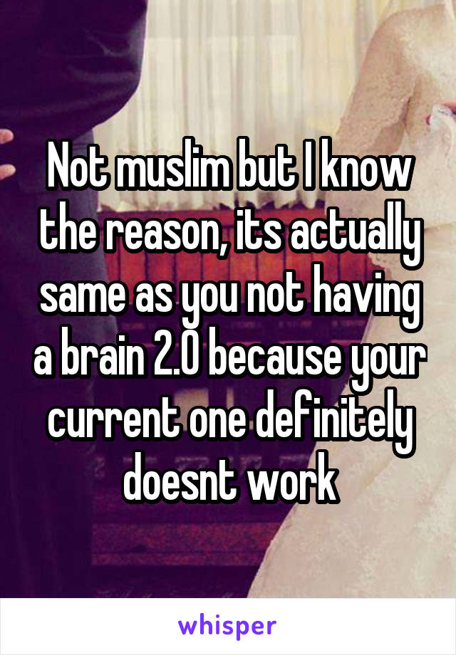 Not muslim but I know the reason, its actually same as you not having a brain 2.0 because your current one definitely doesnt work