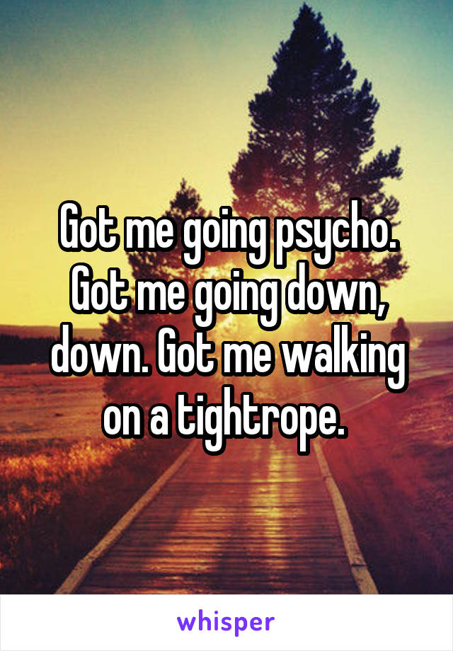 Got me going psycho. Got me going down, down. Got me walking on a tightrope. 