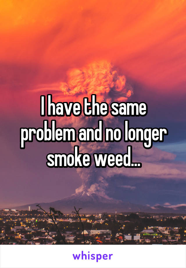 I have the same problem and no longer smoke weed...