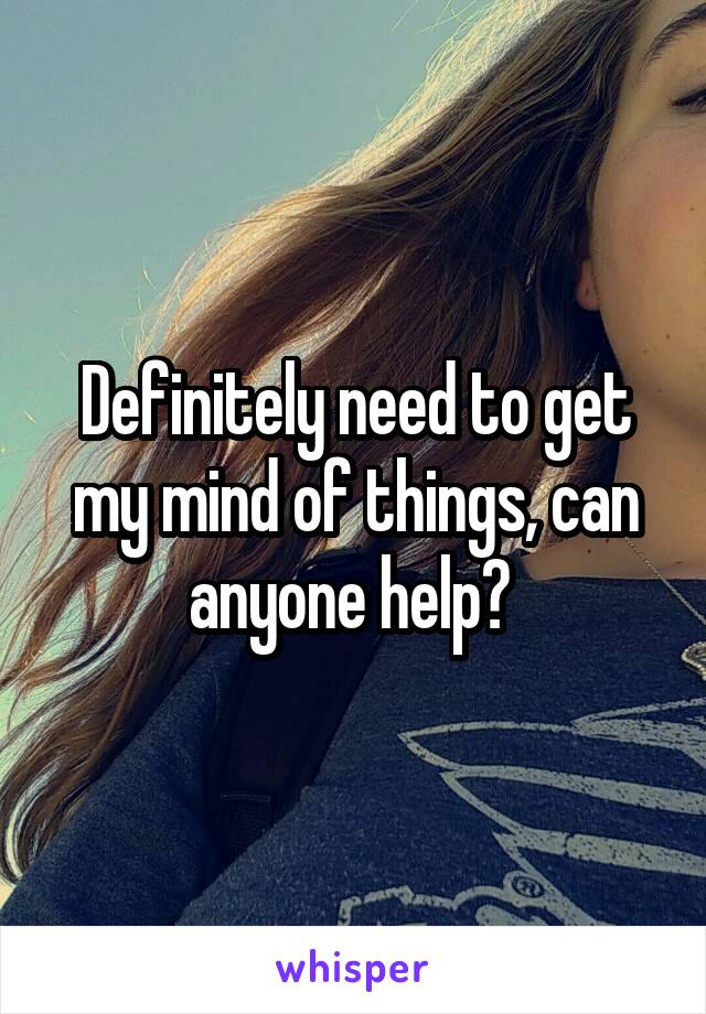 Definitely need to get my mind of things, can anyone help? 