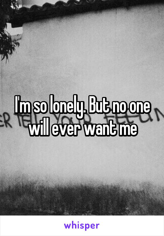 I'm so lonely. But no one will ever want me