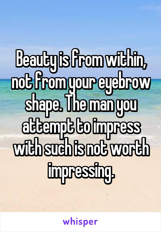 Beauty is from within, not from your eyebrow shape. The man you attempt to impress with such is not worth impressing.