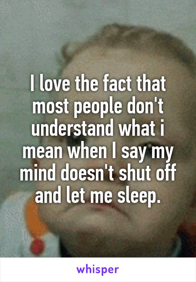 I love the fact that most people don't understand what i mean when I say my mind doesn't shut off and let me sleep.