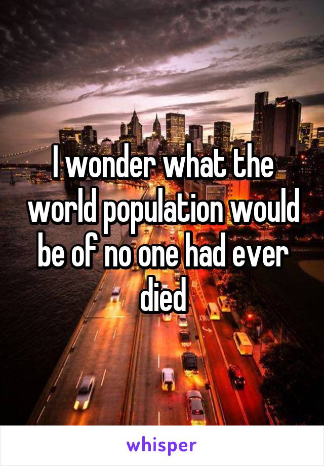 I wonder what the world population would be of no one had ever died