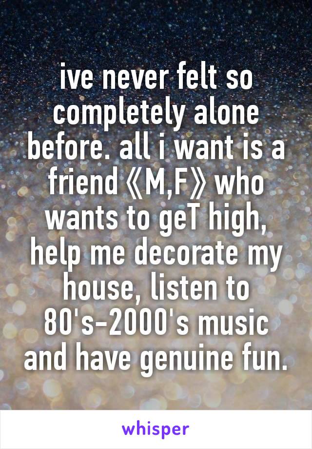 ive never felt so completely alone before. all i want is a friend《M,F》who wants to geT high, help me decorate my house, listen to 80's-2000's music and have genuine fun.