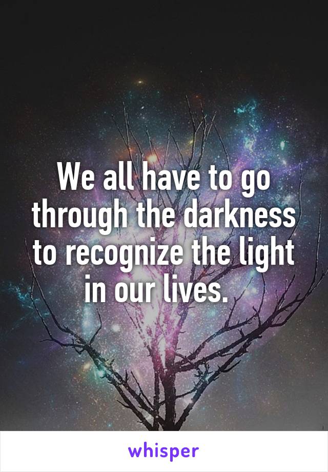 We all have to go through the darkness to recognize the light in our lives.  