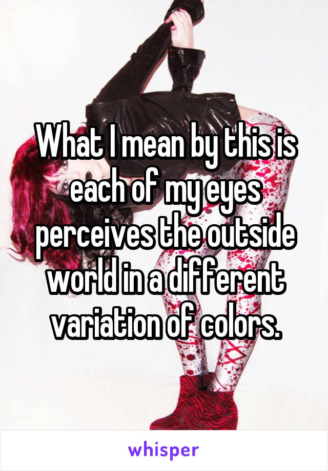 What I mean by this is each of my eyes perceives the outside world in a different variation of colors.