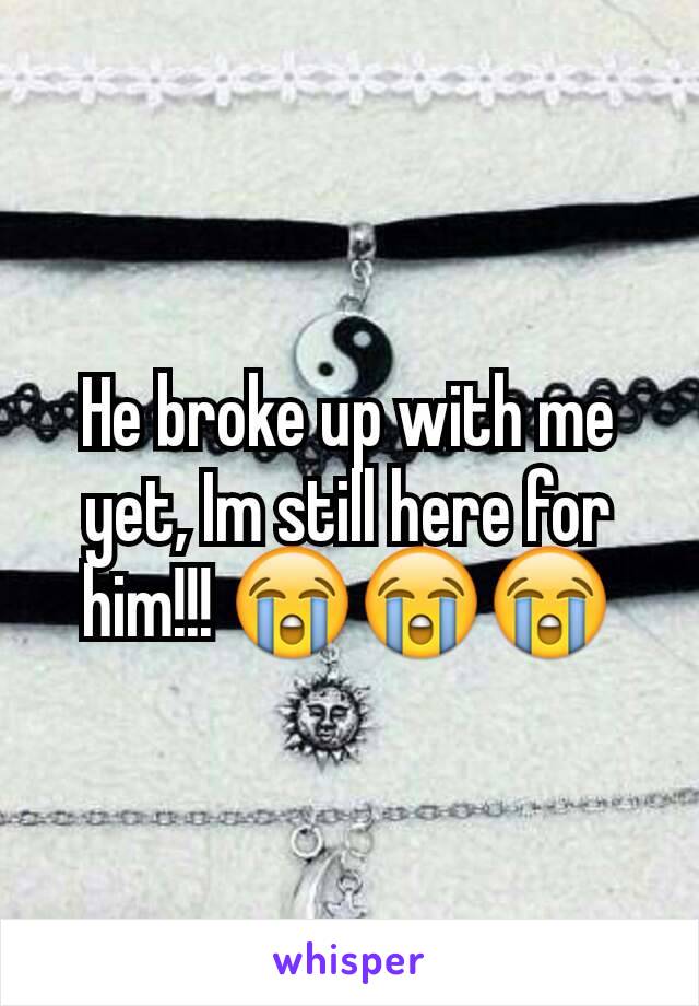 He broke up with me yet, Im still here for him!!! 😭😭😭