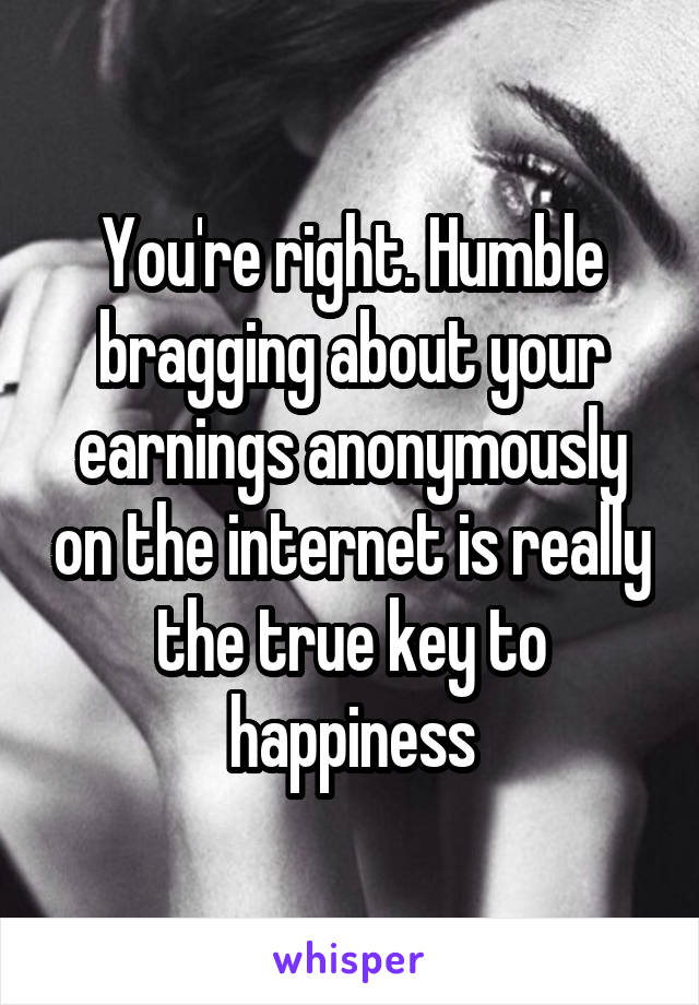 You're right. Humble bragging about your earnings anonymously on the internet is really the true key to happiness