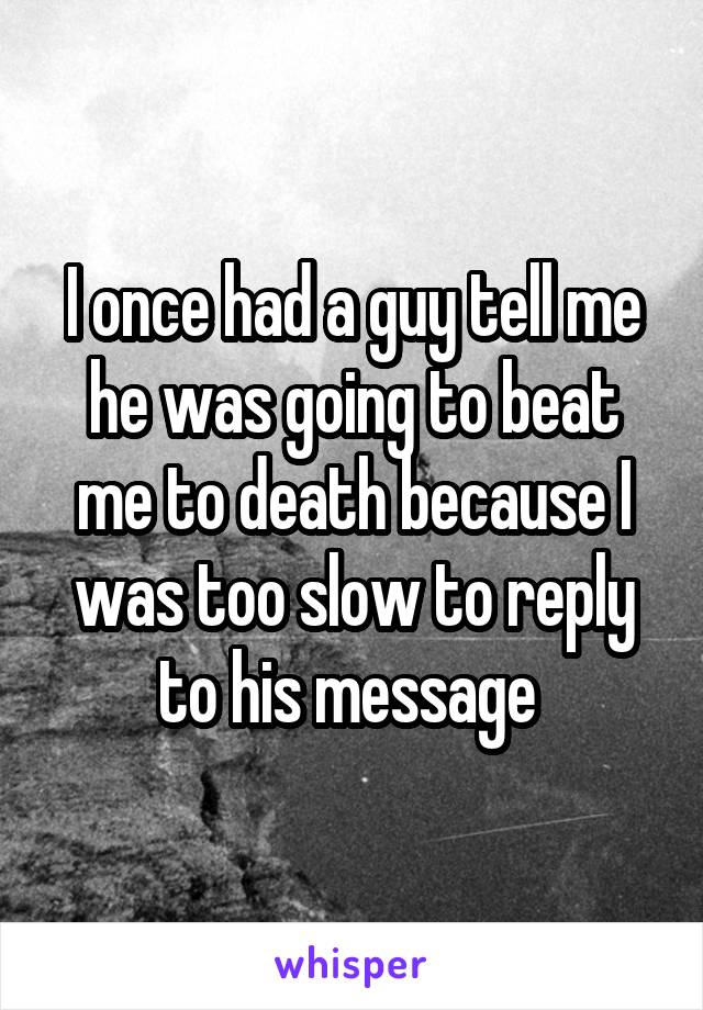 I once had a guy tell me he was going to beat me to death because I was too slow to reply to his message 