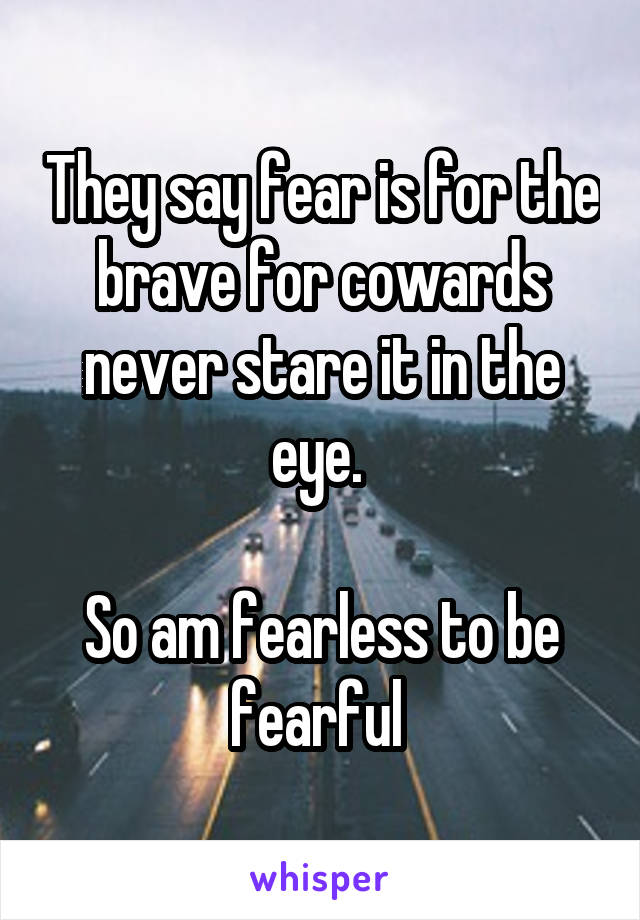 They say fear is for the brave for cowards never stare it in the eye. 

So am fearless to be fearful 