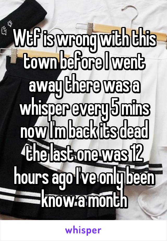 Wtf is wrong with this town before I went away there was a whisper every 5 mins now I'm back its dead the last one was 12 hours ago I've only been know a month