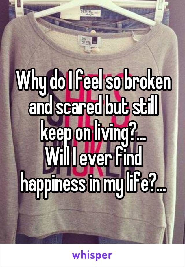 Why do I feel so broken and scared but still keep on living?...
Will I ever find happiness in my life?...