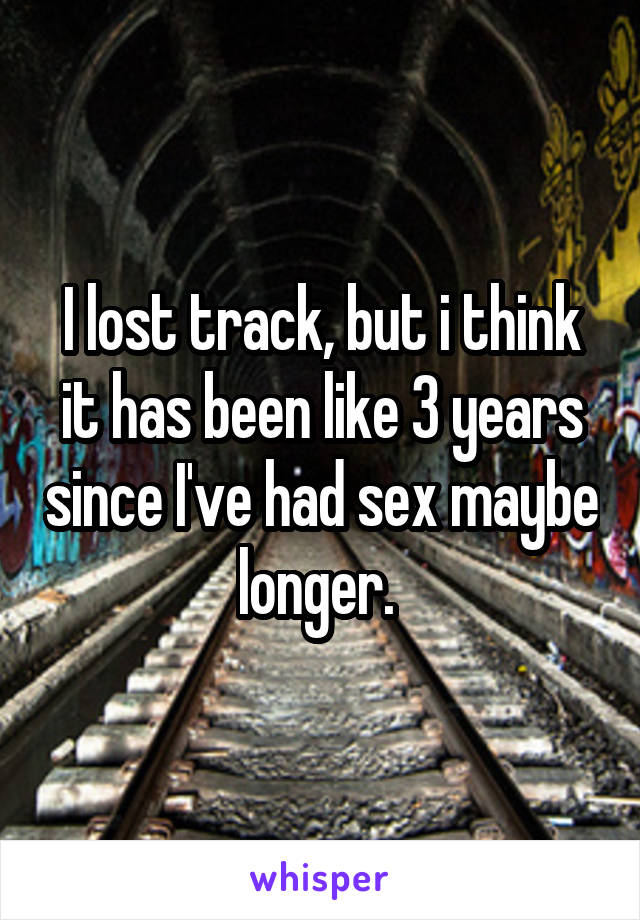 I lost track, but i think it has been like 3 years since I've had sex maybe longer. 