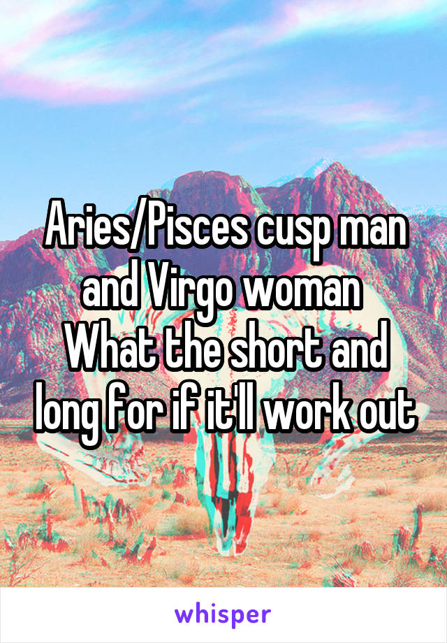 Aries/Pisces cusp man and Virgo woman 
What the short and long for if it'll work out