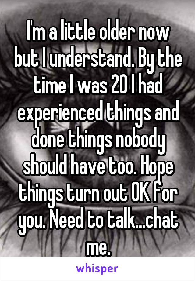 I'm a little older now but I understand. By the time I was 20 I had experienced things and done things nobody should have too. Hope things turn out OK for you. Need to talk...chat me.