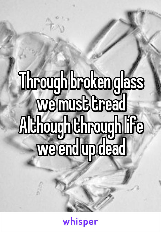 Through broken glass we must tread
Although through life we end up dead