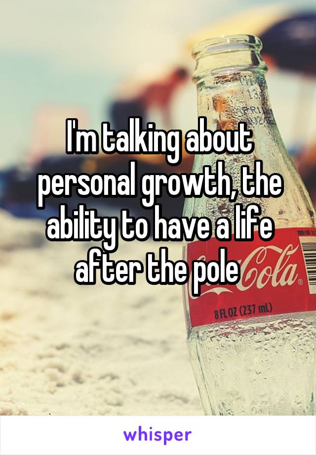 I'm talking about personal growth, the ability to have a life after the pole 
