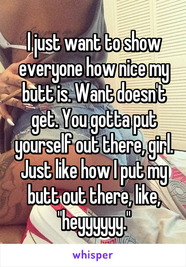 I just want to show everyone how nice my butt is. Want doesn't get. You gotta put yourself out there, girl. Just like how I put my butt out there, like, "heyyyyyy."