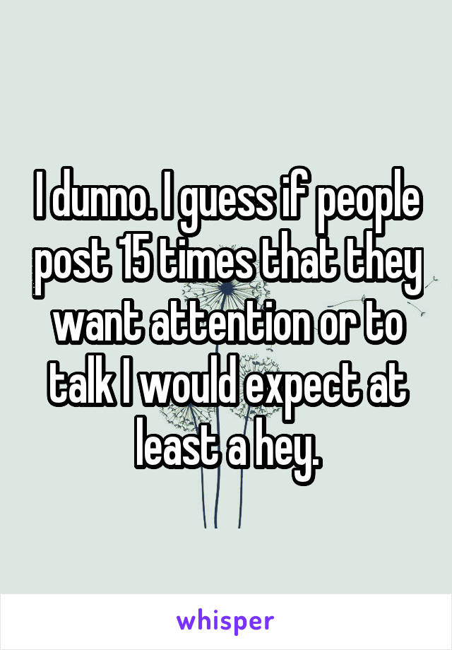 I dunno. I guess if people post 15 times that they want attention or to talk I would expect at least a hey.