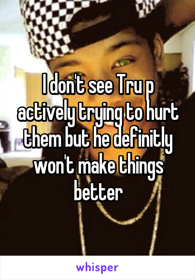 I don't see Tru p actively trying to hurt them but he definitly won't make things better