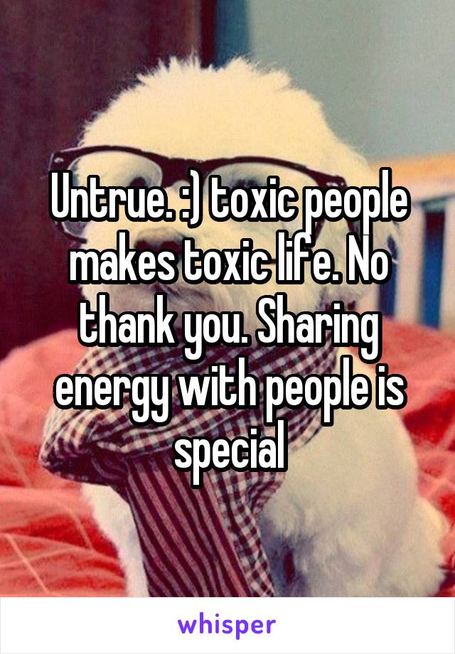 Untrue. :) toxic people makes toxic life. No thank you. Sharing energy with people is special