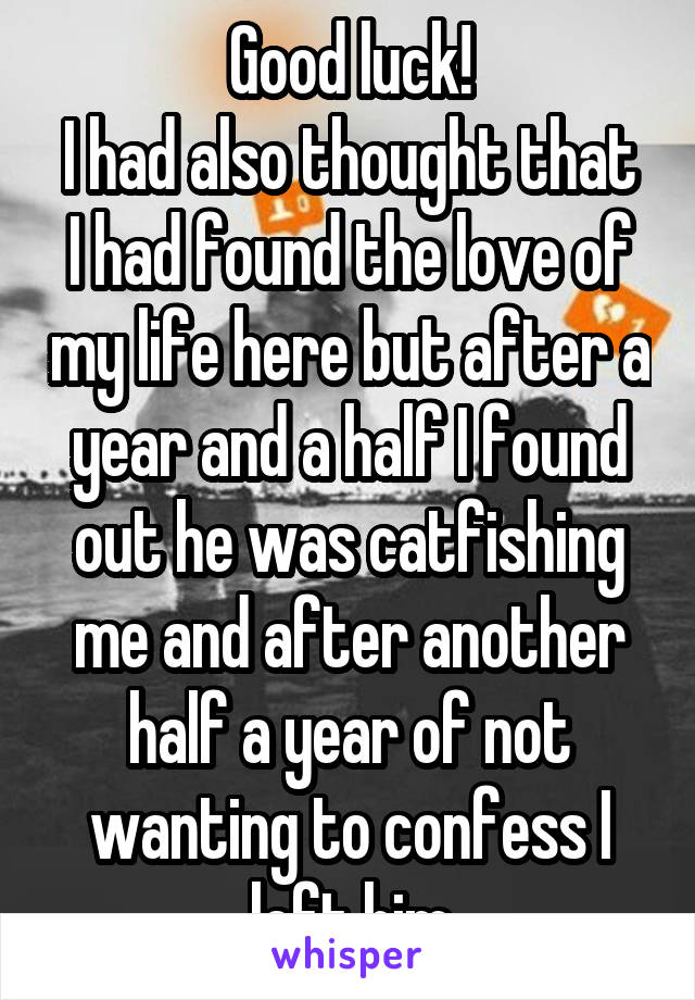 Good luck!
I had also thought that I had found the love of my life here but after a year and a half I found out he was catfishing me and after another half a year of not wanting to confess I left him