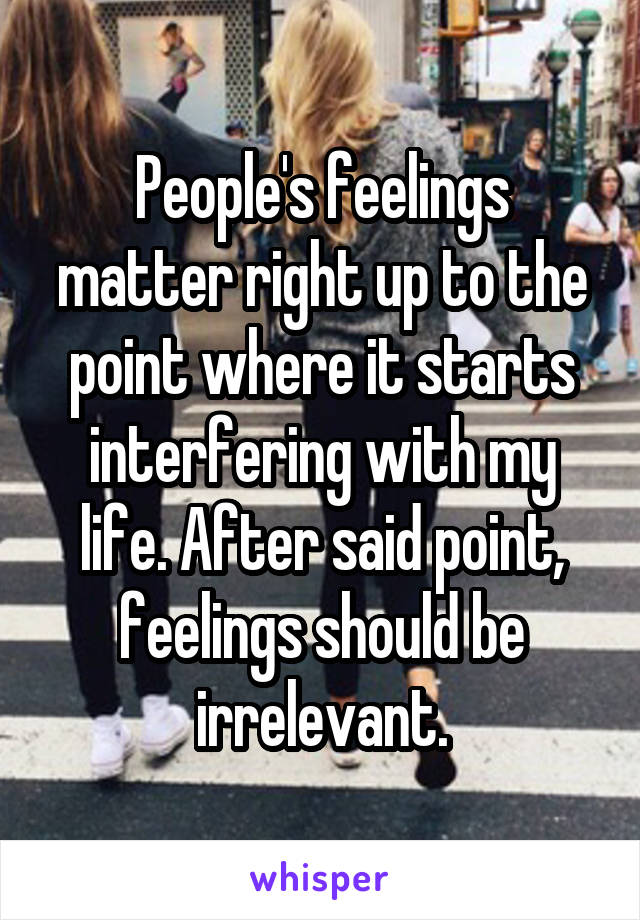 People's feelings matter right up to the point where it starts interfering with my life. After said point, feelings should be irrelevant.