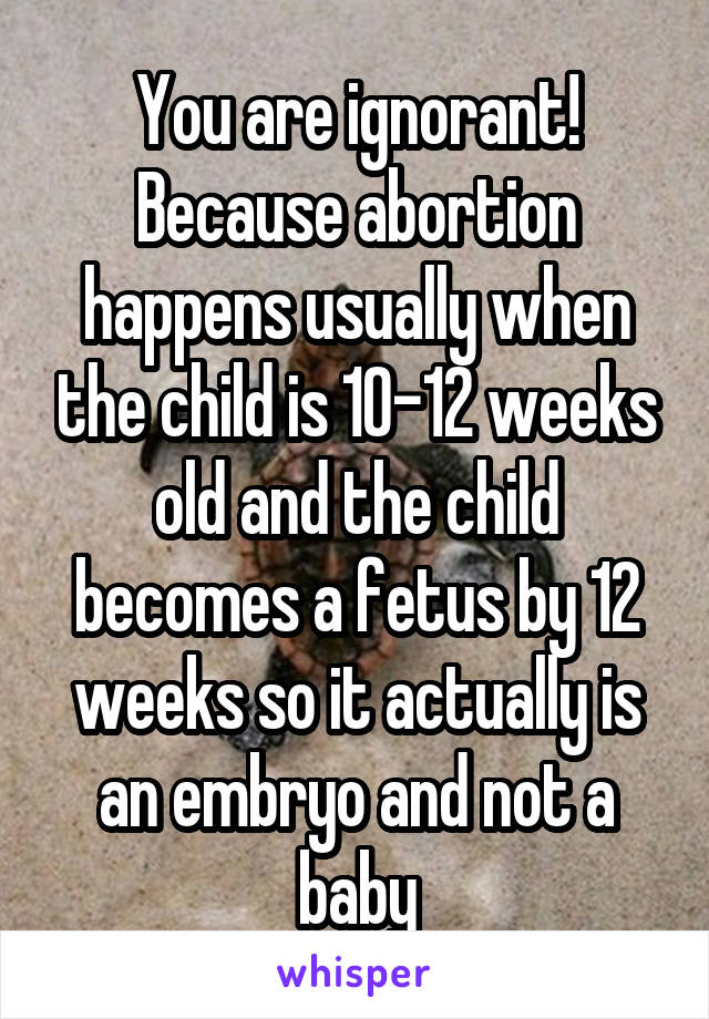 You are ignorant! Because abortion happens usually when the child is 10-12 weeks old and the child becomes a fetus by 12 weeks so it actually is an embryo and not a baby