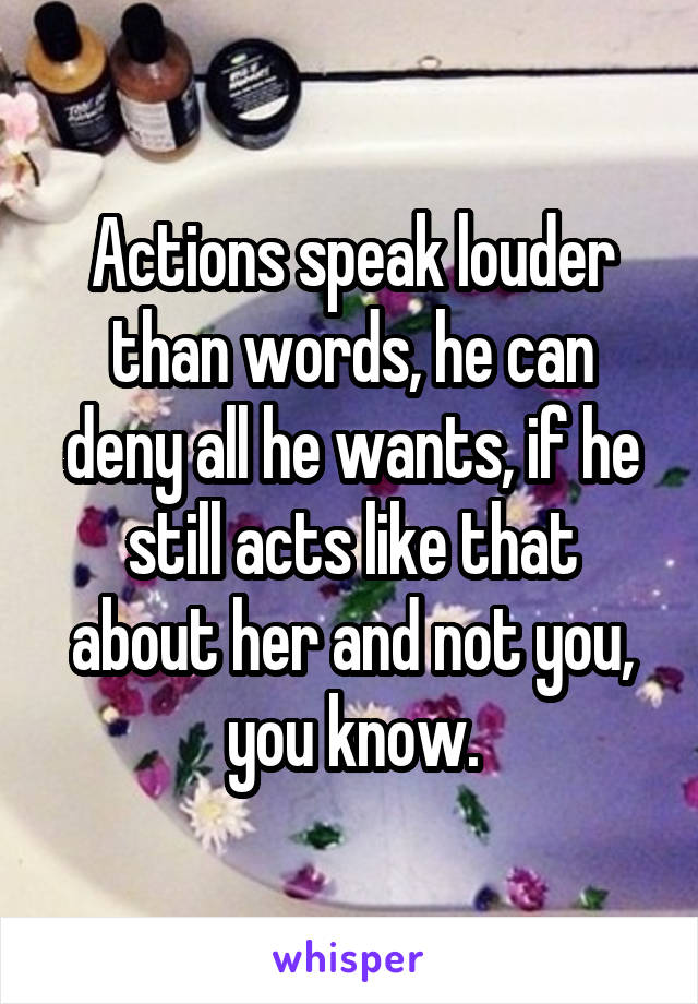 Actions speak louder than words, he can deny all he wants, if he still acts like that about her and not you, you know.