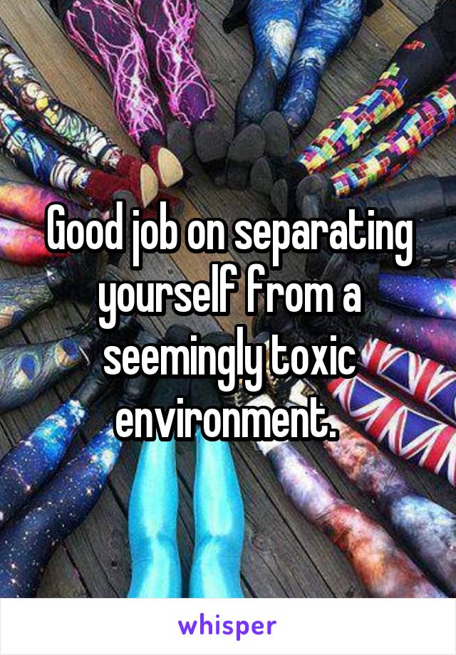 Good job on separating yourself from a seemingly toxic environment. 