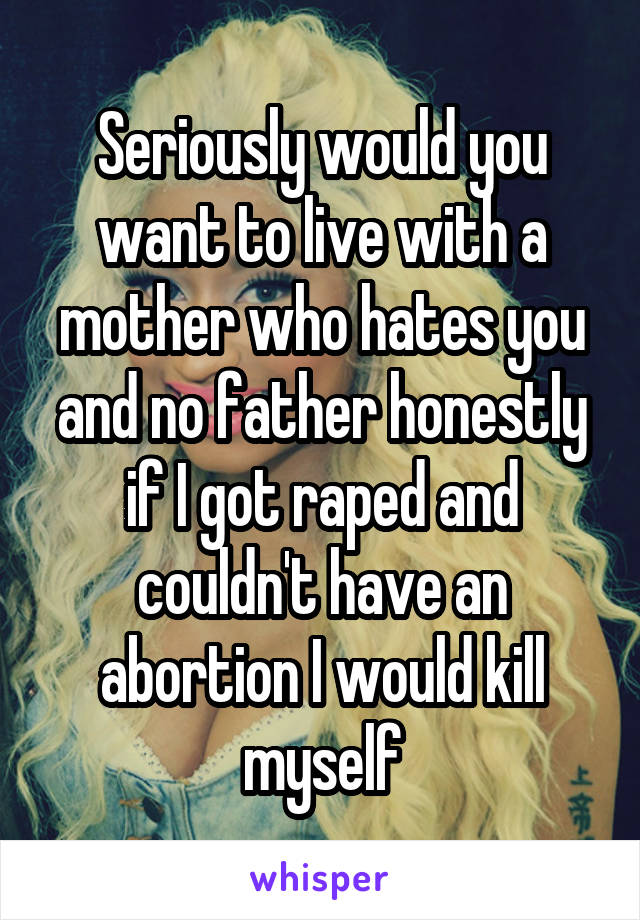 Seriously would you want to live with a mother who hates you and no father honestly if I got raped and couldn't have an abortion I would kill myself