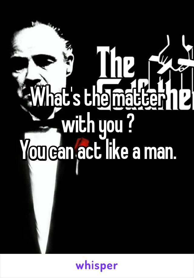 What's the matter with you ?
You can act like a man.
