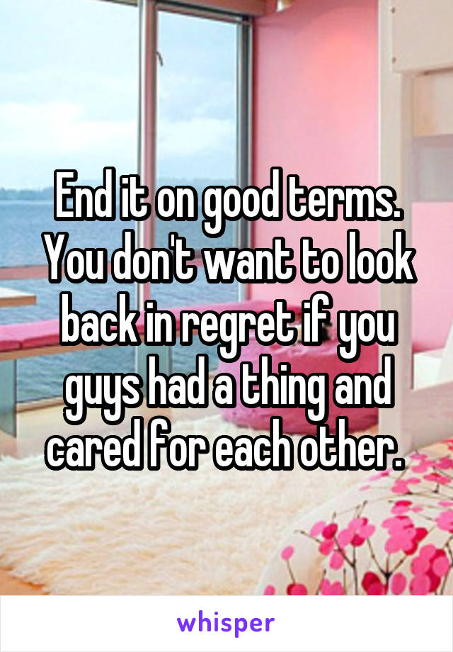 End it on good terms. You don't want to look back in regret if you guys had a thing and cared for each other. 