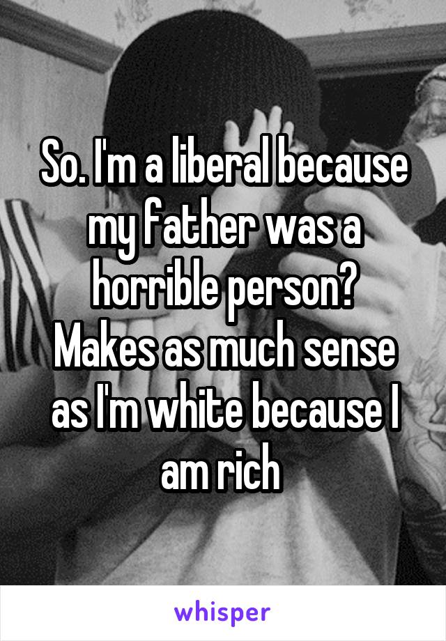 So. I'm a liberal because my father was a horrible person?
Makes as much sense as I'm white because I am rich 