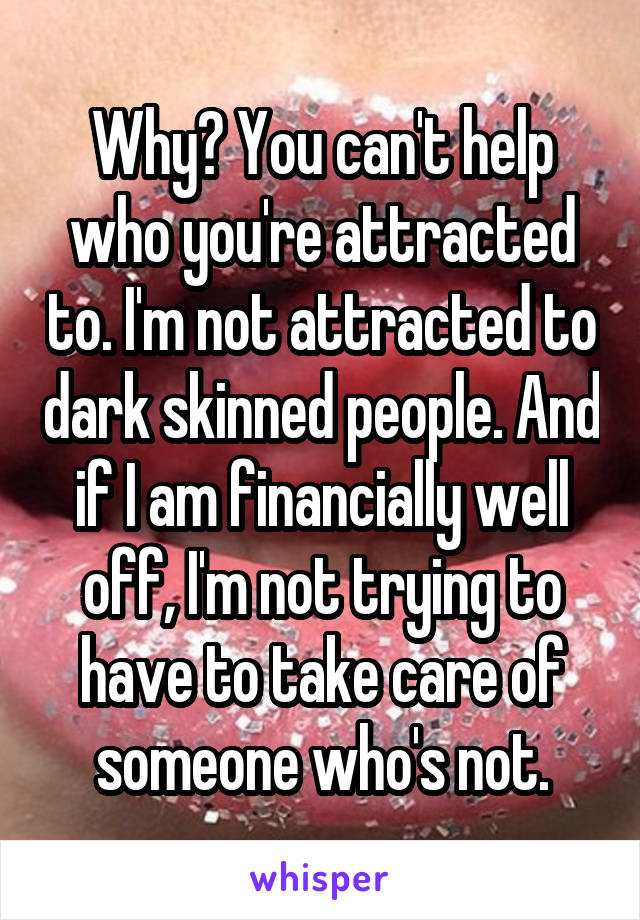 Why? You can't help who you're attracted to. I'm not attracted to dark skinned people. And if I am financially well off, I'm not trying to have to take care of someone who's not.