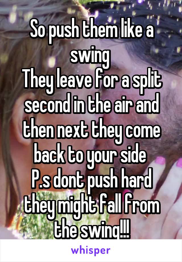 So push them like a swing 
They leave for a split second in the air and then next they come back to your side 
P.s dont push hard they might fall from the swing!!!